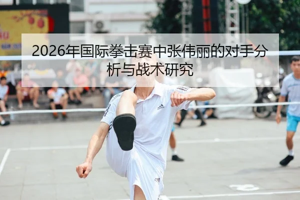 2026年国际拳击赛中张伟丽的对手分析与战术研究