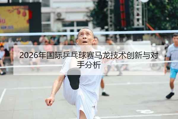 2026年国际乒乓球赛马龙技术创新与对手分析