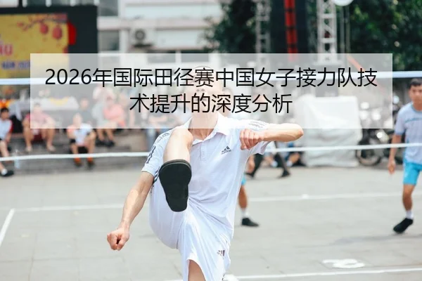 2026年国际田径赛中国女子接力队技术提升的深度分析