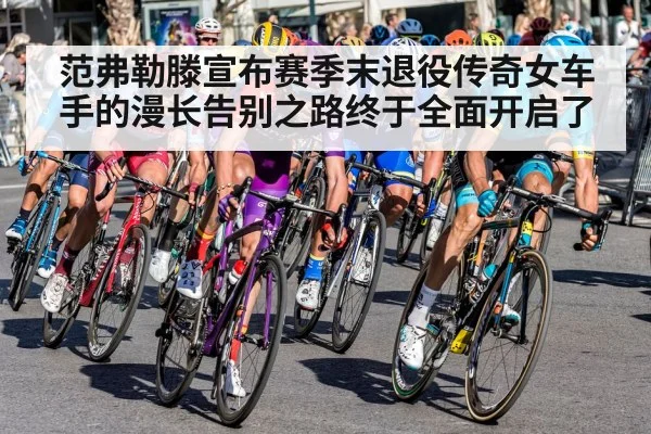 范弗勒滕宣布赛季末退役传奇女车手的漫长告别之路终于全面开启了
