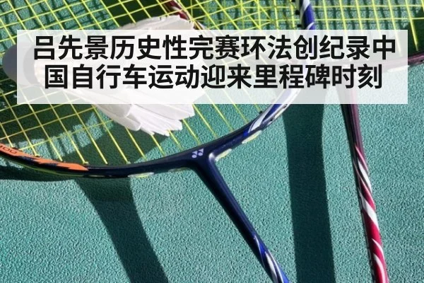 吕先景历史性完赛环法创纪录中国自行车运动迎来里程碑时刻